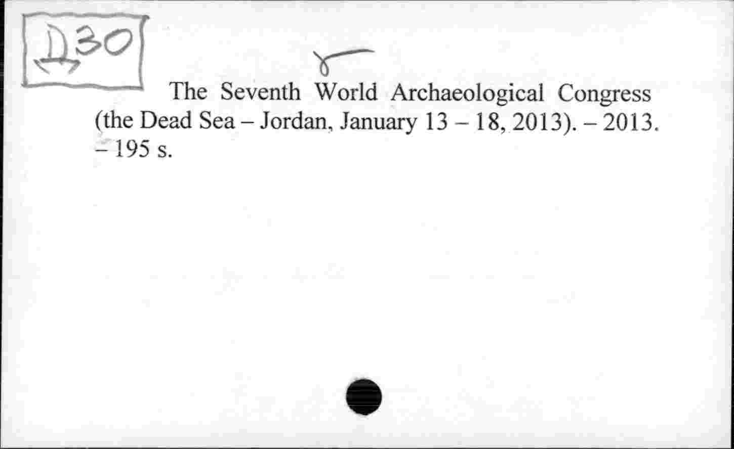 ﻿The Seventh World Archaeological Congress (the Dead Sea-Jordan, January 13 - 18, 2013). -2013. - 195 s.